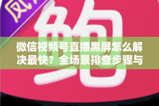 微信视频号直播黑屏怎么解决最快？全场景排查步骤与避坑指南一文讲透