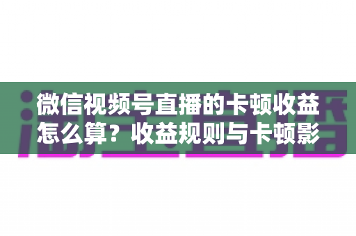 微信视频号直播的卡顿收益怎么算？收益规则与卡顿影响一文讲透