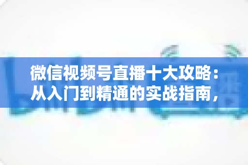 微信视频号直播十大攻略：从入门到精通的实战指南，助你快速提升直播间人气与转化