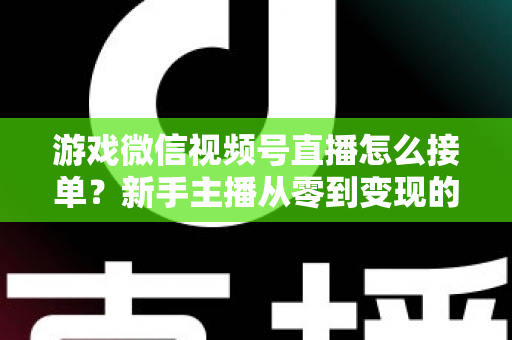 游戏微信视频号直播怎么接单？新手主播从零到变现的完整接单攻略与渠道解析