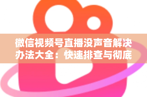 微信视频号直播没声音解决办法大全：快速排查与彻底修复的实用指南