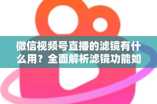 微信视频号直播的滤镜有什么用？全面解析滤镜功能如何提升直播画质、形象与转化效果