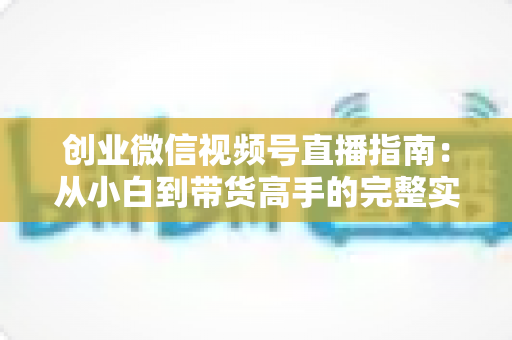 创业微信视频号直播指南：从小白到带货高手的完整实战路线