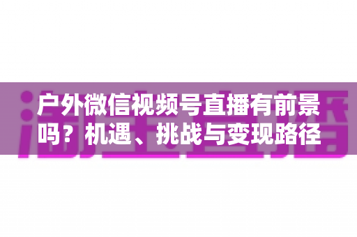 户外微信视频号直播有前景吗？机遇、挑战与变现路径全面解析