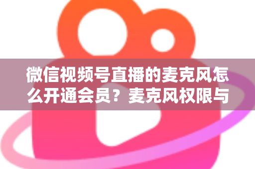微信视频号直播的麦克风怎么开通会员？麦克风权限与会员功能开通全流程指南