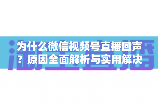 为什么微信视频号直播回声?原因全面解析与实用解决方案指南 为什么微信视频号直播回声?原因全面解析与实用解决方案指南