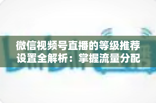 微信视频号直播的等级推荐设置全解析：掌握流量分配逻辑，让直播间人气与转化双提升