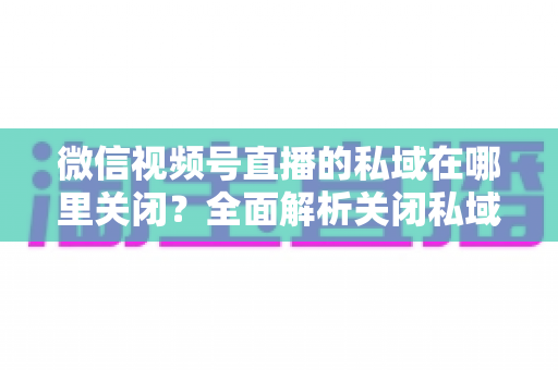 微信视频号直播的私域在哪里关闭？全面解析关闭私域入口的详细步骤与注意事项