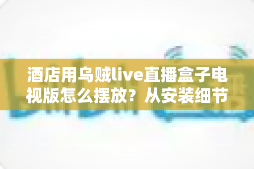 酒店用乌贼live直播盒子电视版怎么摆放？从安装细节到客房体验的完整摆放指南