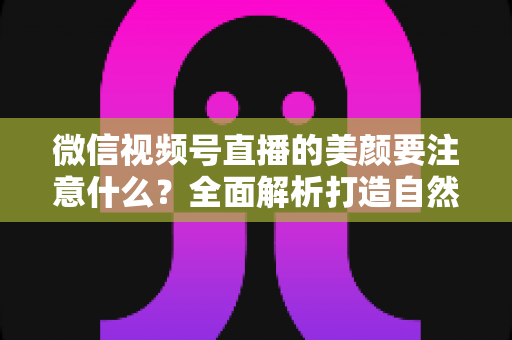 微信视频号直播的美颜要注意什么？全面解析打造自然出镜效果的实用指南