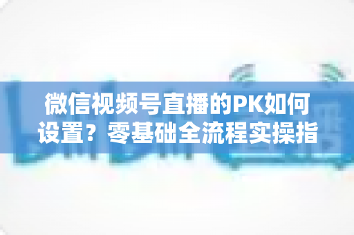 微信视频号直播的PK如何设置？零基础全流程实操指南与涨粉运营秘籍