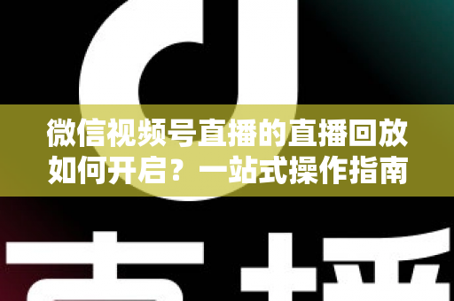 微信视频号直播的直播回放如何开启？一站式操作指南，让每一场直播都能被反复观看