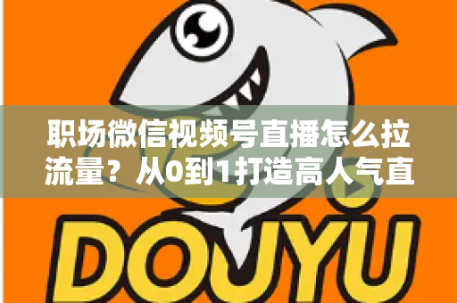 职场微信视频号直播怎么拉流量?从0到1打造高人气直播间的实战指南 职场微信视频号直播怎么拉流量?从0到1打造高人气直播间的实战指南