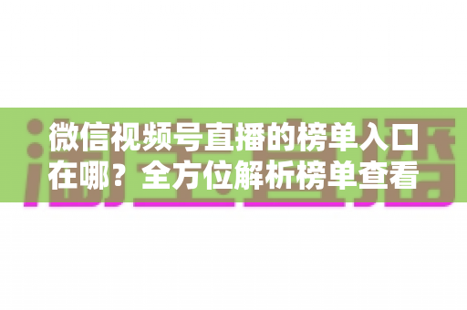 微信视频号直播的榜单入口在哪？全方位解析榜单查看路径与实用技巧