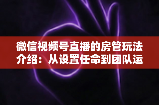 微信视频号直播的房管玩法介绍：从设置任命到团队运营的实战全攻略