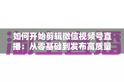 如何开始剪辑微信视频号直播：从零基础到发布高质量短视频的完整实操指南