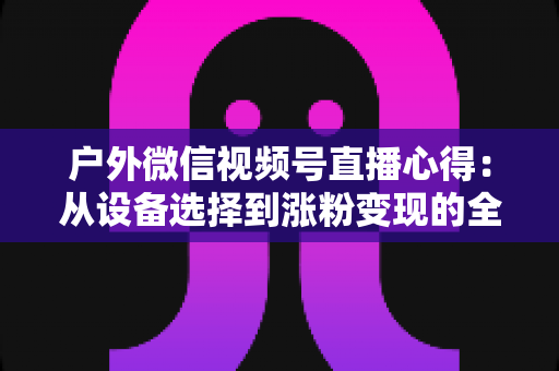 户外微信视频号直播心得：从设备选择到涨粉变现的全方位实战指南