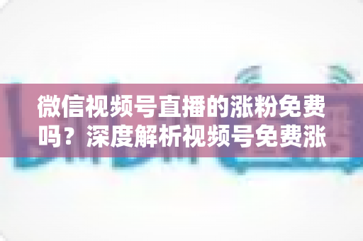 微信视频号直播的涨粉免费吗？深度解析视频号免费涨粉方法与付费推广全攻略