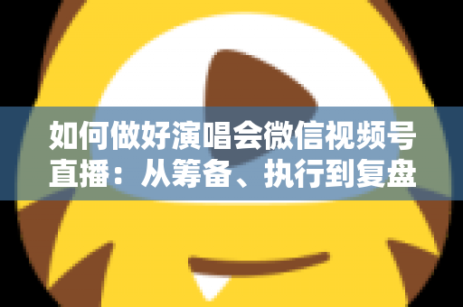 如何做好演唱会微信视频号直播：从筹备、执行到复盘的全流程实战指南