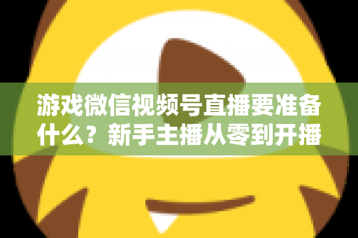 游戏微信视频号直播要准备什么？新手主播从零到开播的完整准备清单与避坑指南