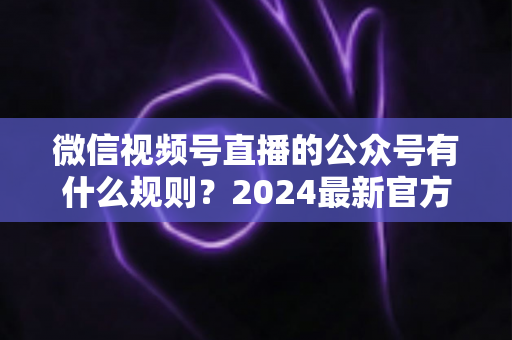 微信视频号直播的公众号有什么规则？2024最新官方规则详解与合规运营全指南