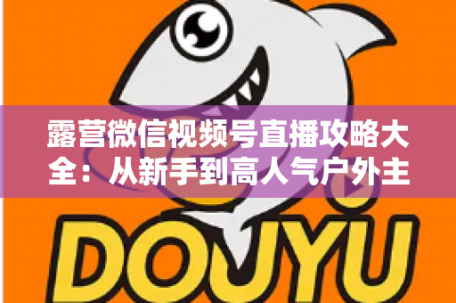 露营微信视频号直播攻略大全：从新手到高人气户外主播的实战指南