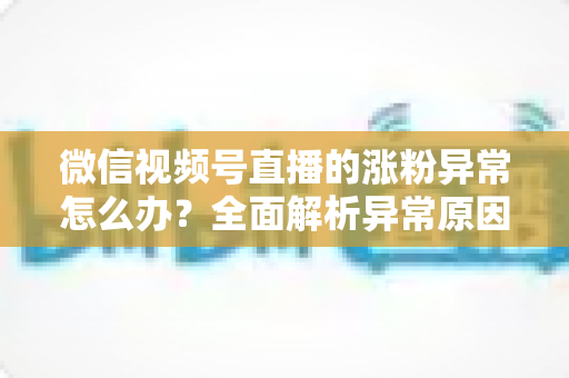 微信视频号直播的涨粉异常怎么办？全面解析异常原因与高效解决方案