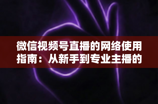 微信视频号直播的网络使用指南：从新手到专业主播的全方位网络优化攻略