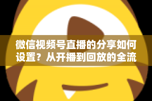 微信视频号直播的分享如何设置？从开播到回放的全流程实操指南