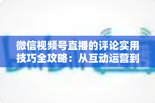 微信视频号直播的评论实用技巧全攻略：从互动运营到转化提升的一站式指南