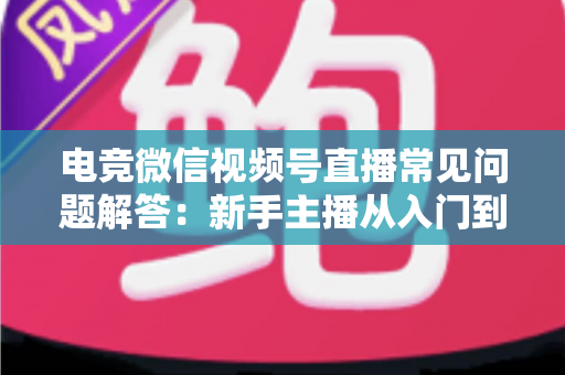 电竞微信视频号直播常见问题解答：新手主播从入门到精通的实战运营指南
