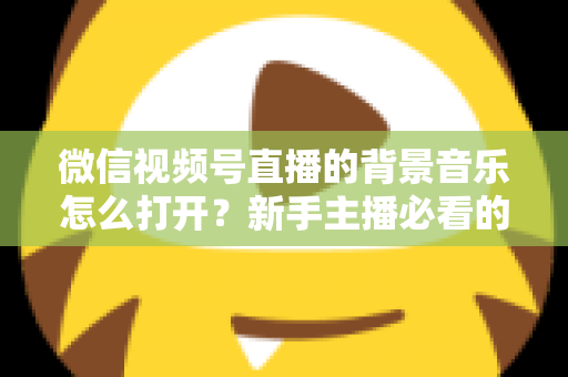 微信视频号直播的背景音乐怎么打开？新手主播必看的完整教程与气氛营造秘籍