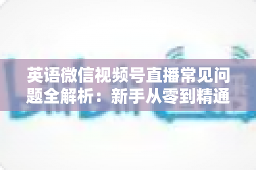 英语微信视频号直播常见问题全解析：新手从零到精通的实战指南