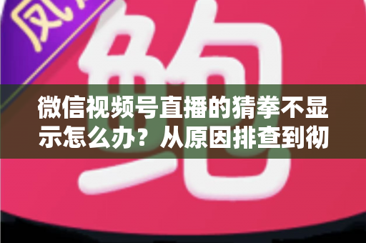 微信视频号直播的猜拳不显示怎么办？从原因排查到彻底解决的一站式实用指南