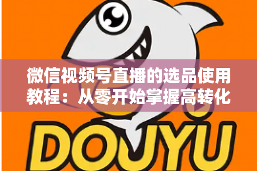微信视频号直播的选品使用教程：从零开始掌握高转化选品的核心方法与实操步骤