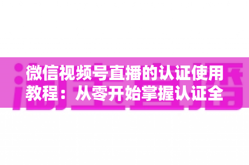 微信视频号直播的认证使用教程：从零开始掌握认证全流程，轻松开启直播之路