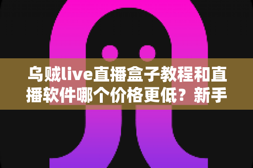 乌贼live直播盒子教程和直播软件哪个价格更低？新手开播全流程与省钱指南
