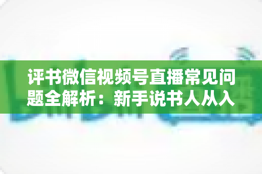 评书微信视频号直播常见问题全解析:新手说书人从入门到精通的实用指南 评书微信视频号直播常见问题全解析:新手说书人从入门到精通的实用指南