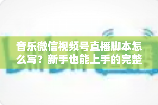 音乐微信视频号直播脚本怎么写?新手也能上手的完整脚本创作指南与实战模板 音乐微信视频号直播脚本怎么写?新手也能上手的完整脚本创作指南与实战模板