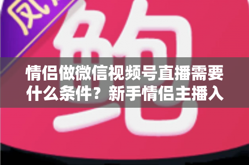 情侣做微信视频号直播需要什么条件？新手情侣主播入门全攻略与实操指南