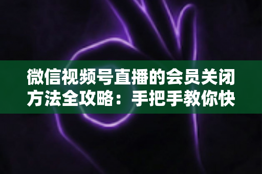 微信视频号直播的会员关闭方法全攻略：手把手教你快速关闭直播会员功能，轻松掌握直播变现管理技巧