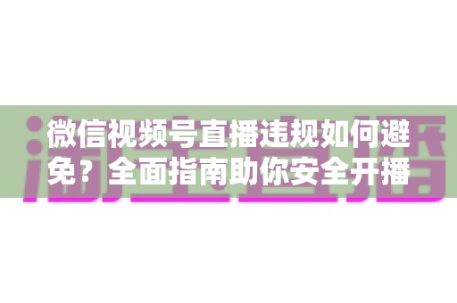 微信视频号直播违规如何避免？全面指南助你安全开播、稳步涨粉