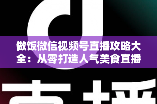 做饭微信视频号直播攻略大全：从零打造人气美食直播间的实战指南