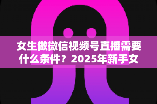 女生做微信视频号直播需要什么条件?2025年新手女生开播全攻略与变现指南 女生做微信视频号直播需要什么条件?2025年新手女生开播全攻略与变现指南