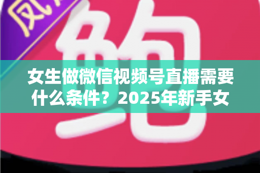 女生做微信视频号直播需要什么条件?2025年新手女生开播全攻略与变现指南 女生做微信视频号直播需要什么条件?2025年新手女生开播全攻略与变现指南