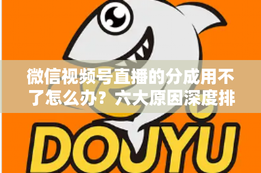 微信视频号直播的分成用不了怎么办？六大原因深度排查与高效解决全指南