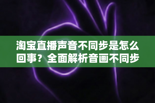 淘宝直播声音不同步是怎么回事？全面解析音画不同步的常见原因与实用解决方法