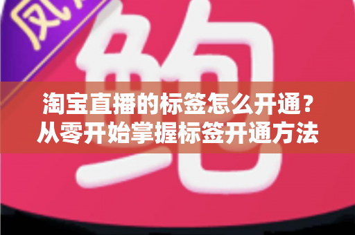 淘宝直播的标签怎么开通?从零开始掌握标签开通方法与流量提升秘籍 淘宝直播的标签怎么开通?从零开始掌握标签开通方法与流量提升秘籍