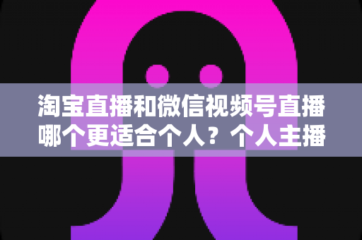 淘宝直播和微信视频号直播哪个更适合个人？个人主播平台选择全攻略与深度对比分析