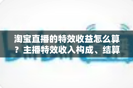 淘宝直播的特效收益怎么算？主播特效收入构成、结算规则与提升技巧全解析